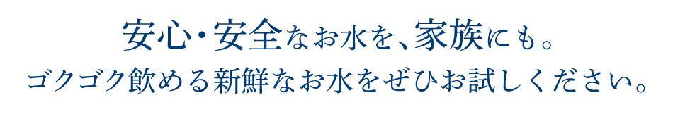安心・安全なお水を、家族にも。ゴクゴク飲める新鮮なお水をぜひお試しください。