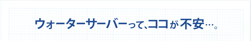 ウォーターサーバーって、ココが不安…。