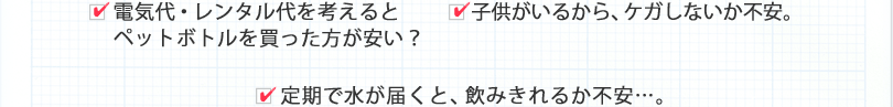 □電気代・レンタル代を考えるとペットボトルを買った方が安い？　□子供がいるから、ケガしないか不安。　□定期で水が届くと、飲みきれるか不安…。