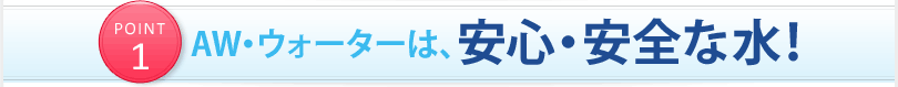 POINT1 AW・ウォーターは、安心・安全な水！