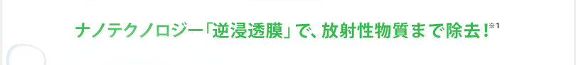 ナノテクノロジー「逆浸透膜」で、放射性物質まで除去！
