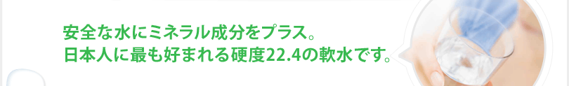 安全な水にミネラル成分をプラス。日本人に最も好まれる硬度22.4の軟水です。