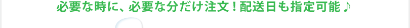 必要な時に、必要な分だけ注文！配送日も指定可能♪