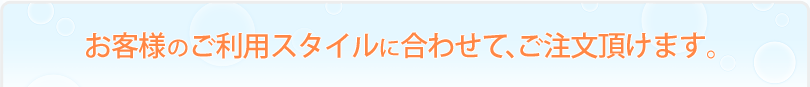 お客様のご利用スタイルに合わせて、ご注文頂けます。